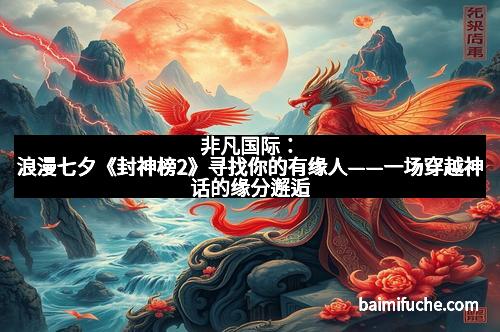 非凡国际：浪漫七夕《封神榜2》寻找你的有缘人——一场穿越神话的缘分邂逅