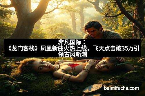 非凡国际：《龙门客栈》凤凰新曲火热上线，飞天点击破35万引领古风新潮